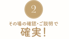 その場で確認・ご説明で確実！